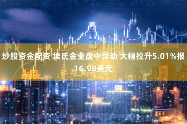 炒股资金配资 埃氏金业盘中异动 大幅拉升5.01%报16.98美元