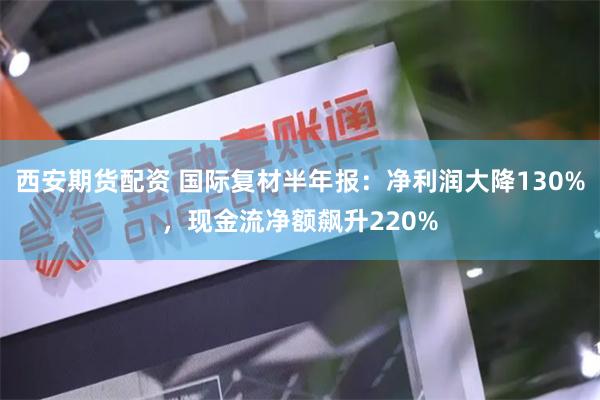 西安期货配资 国际复材半年报：净利润大降130%，现金流净额飙升220%