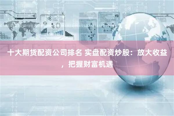 十大期货配资公司排名 实盘配资炒股:放大收益,把握财富机遇