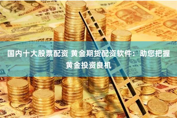 国内十大股票配资 黄金期货配资软件：助您把握黄金投资良机