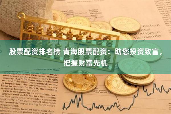 股票配资排名榜 青海股票配资：助您投资致富，把握财富先机