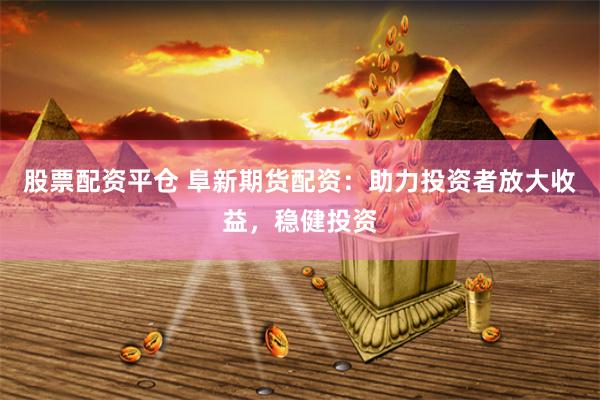 股票配资平仓 阜新期货配资：助力投资者放大收益，稳健投资