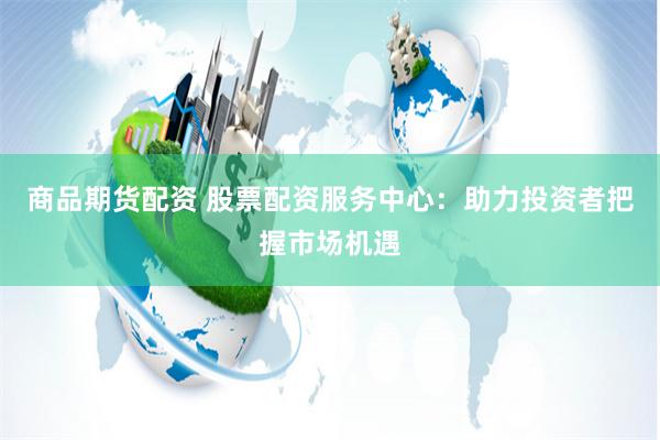 商品期货配资 股票配资服务中心：助力投资者把握市场机遇