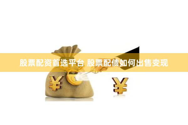 股票配资首选平台 股票配债如何出售变现
