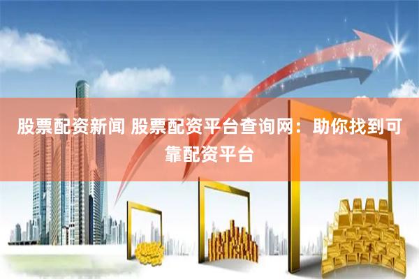 股票配资新闻 股票配资平台查询网：助你找到可靠配资平台