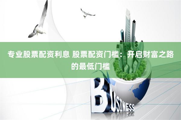 专业股票配资利息 股票配资门槛：开启财富之路的最低门槛