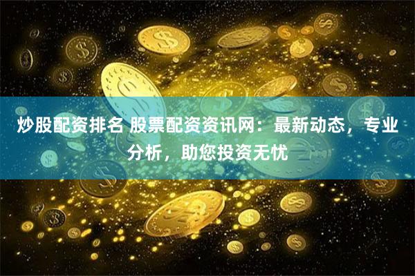 炒股配资排名 股票配资资讯网：最新动态，专业分析，助您投资无忧