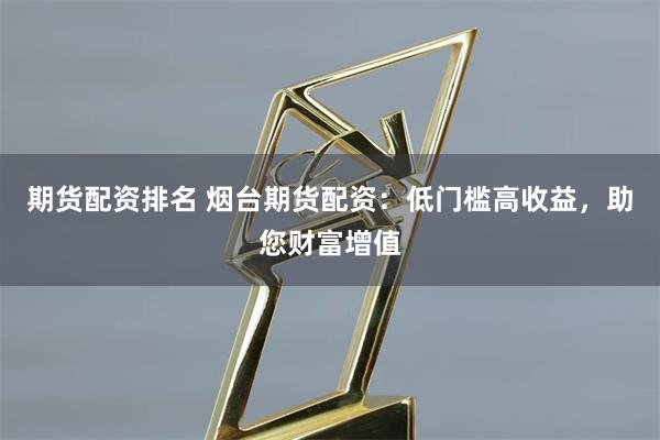 期货配资排名 烟台期货配资：低门槛高收益，助您财富增值