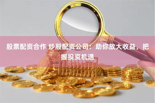 股票配资合作 炒股配资公司：助你放大收益，把握投资机遇
