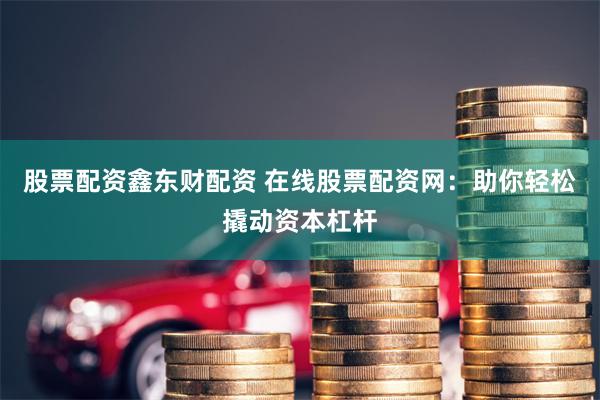 股票配资鑫东财配资 在线股票配资网：助你轻松撬动资本杠杆