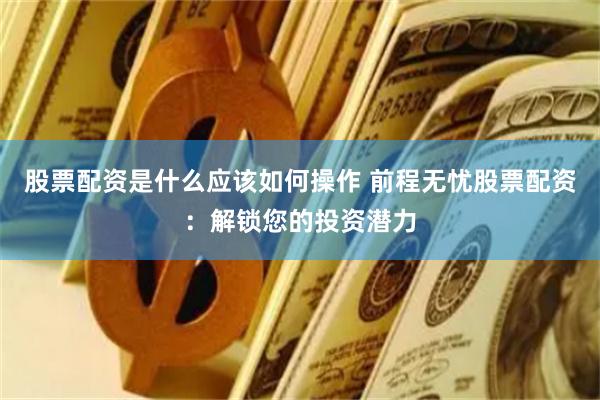 股票配资是什么应该如何操作 前程无忧股票配资：解锁您的投资潜力