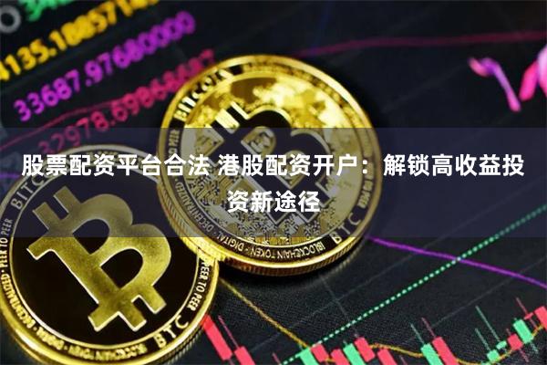 股票配资平台合法 港股配资开户：解锁高收益投资新途径