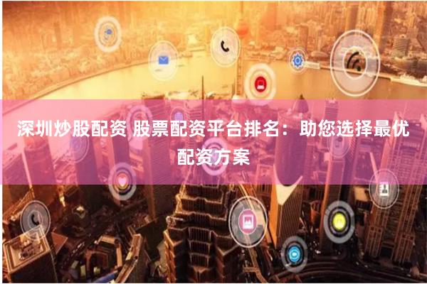 深圳炒股配资 股票配资平台排名：助您选择最优配资方案