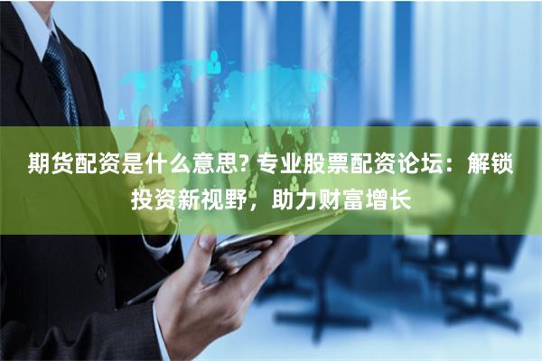 期货配资是什么意思? 专业股票配资论坛：解锁投资新视野，助力财富增长