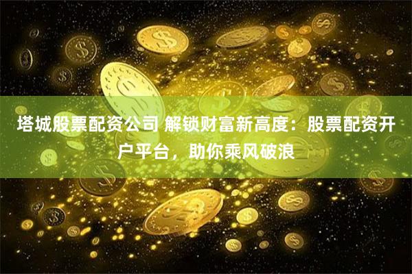 塔城股票配资公司 解锁财富新高度：股票配资开户平台，助你乘风破浪