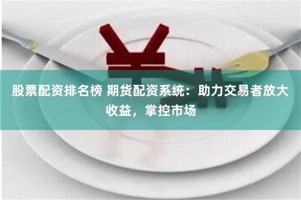 股票配资排名榜 期货配资系统：助力交易者放大收益，掌控市场