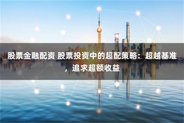 股票金融配资 股票投资中的超配策略：超越基准，追求超额收益