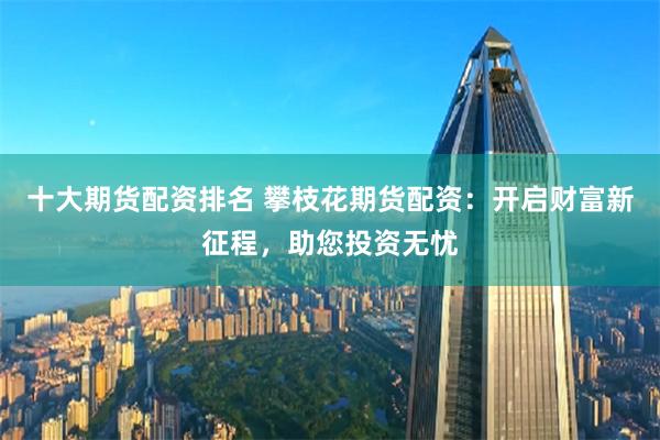 十大期货配资排名 攀枝花期货配资：开启财富新征程，助您投资无忧