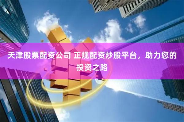 天津股票配资公司 正规配资炒股平台，助力您的投资之路