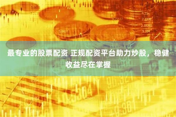 最专业的股票配资 正规配资平台助力炒股，稳健收益尽在掌握