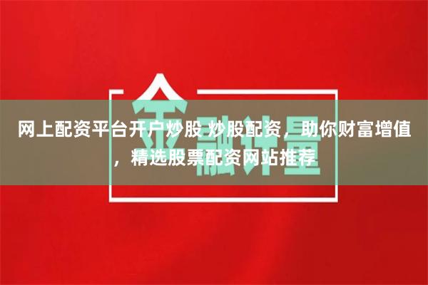 网上配资平台开户炒股 炒股配资，助你财富增值，精选股票配资网站推荐