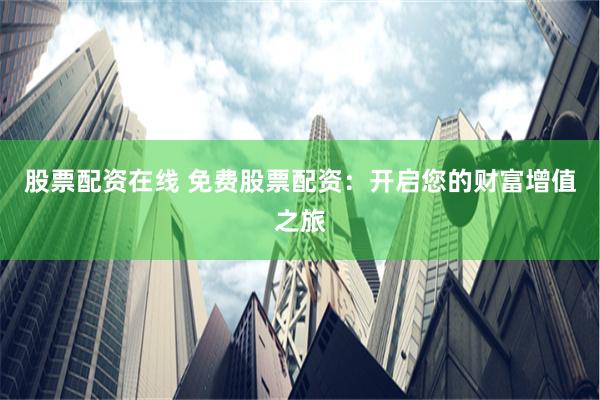 股票配资在线 免费股票配资：开启您的财富增值之旅