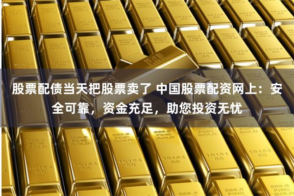 股票配债当天把股票卖了 中国股票配资网上：安全可靠，资金充足，助您投资无忧
