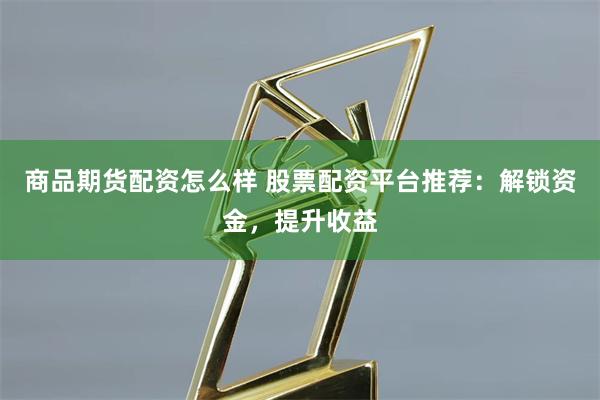 商品期货配资怎么样 股票配资平台推荐：解锁资金，提升收益