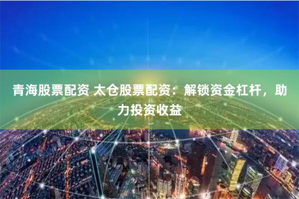 青海股票配资 太仓股票配资：解锁资金杠杆，助力投资收益