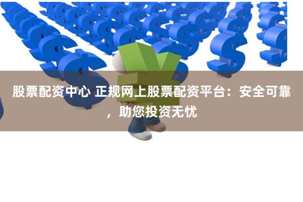 股票配资中心 正规网上股票配资平台：安全可靠，助您投资无忧