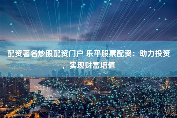 配资著名炒股配资门户 乐平股票配资：助力投资，实现财富增值