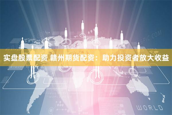 实盘股票配资 赣州期货配资：助力投资者放大收益