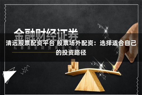 清远股票配资平台 股票场外配资：选择适合自己的投资路径
