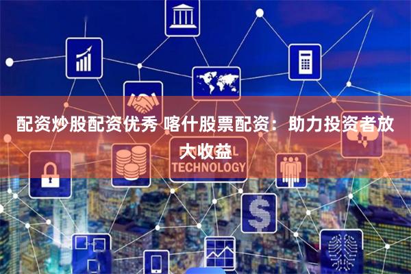 配资炒股配资优秀 喀什股票配资:助力投资者放大收益
