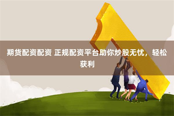 期货配资配资 正规配资平台助你炒股无忧，轻松获利