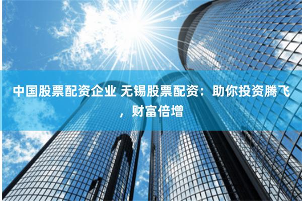中国股票配资企业 无锡股票配资：助你投资腾飞，财富倍增