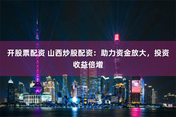 开股票配资 山西炒股配资：助力资金放大，投资收益倍增