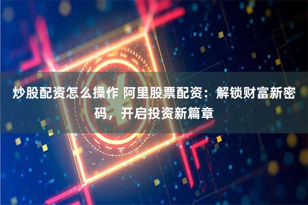 炒股配资怎么操作 阿里股票配资:解锁财富新密码,开启投资新篇章
